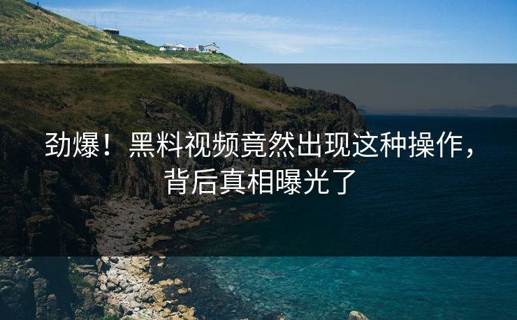 劲爆！黑料视频竟然出现这种操作，背后真相曝光了