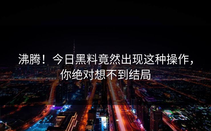 沸腾！今日黑料竟然出现这种操作，你绝对想不到结局