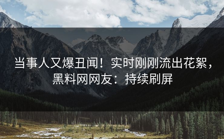 当事人又爆丑闻！实时刚刚流出花絮，黑料网网友：持续刷屏