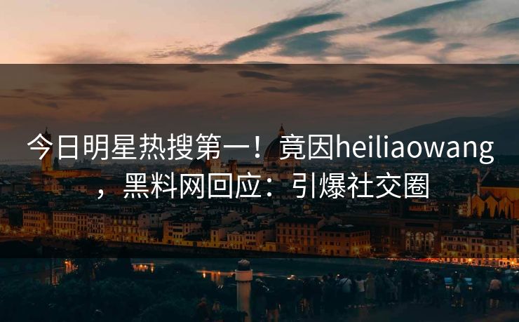 今日明星热搜第一！竟因heiliaowang，黑料网回应：引爆社交圈