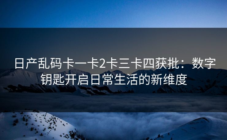 日产乱码卡一卡2卡三卡四获批：数字钥匙开启日常生活的新维度