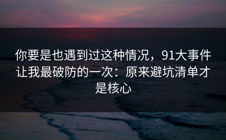 你要是也遇到过这种情况，91大事件让我最破防的一次：原来避坑清单才是核心