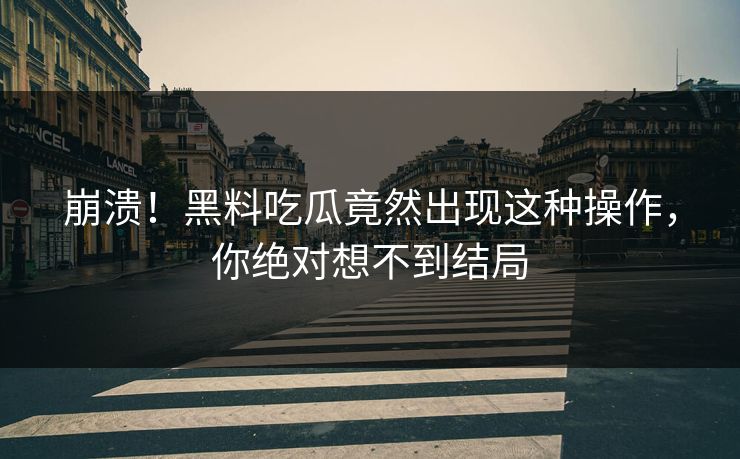 崩溃！黑料吃瓜竟然出现这种操作，你绝对想不到结局