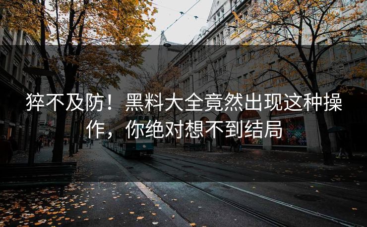 猝不及防！黑料大全竟然出现这种操作，你绝对想不到结局