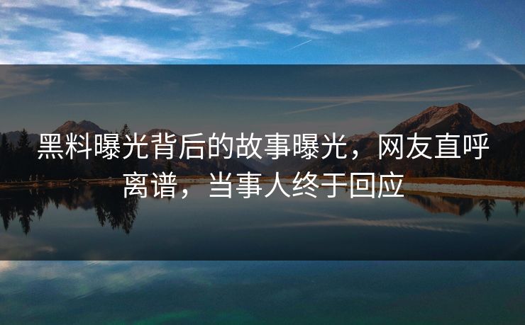 黑料曝光背后的故事曝光，网友直呼离谱，当事人终于回应