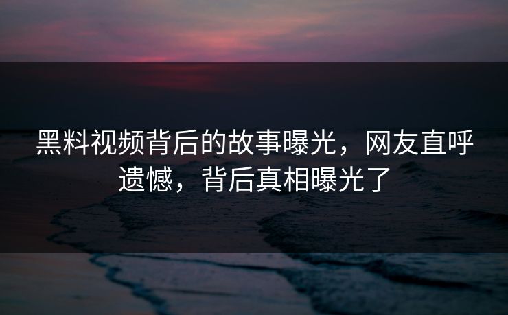 黑料视频背后的故事曝光，网友直呼遗憾，背后真相曝光了