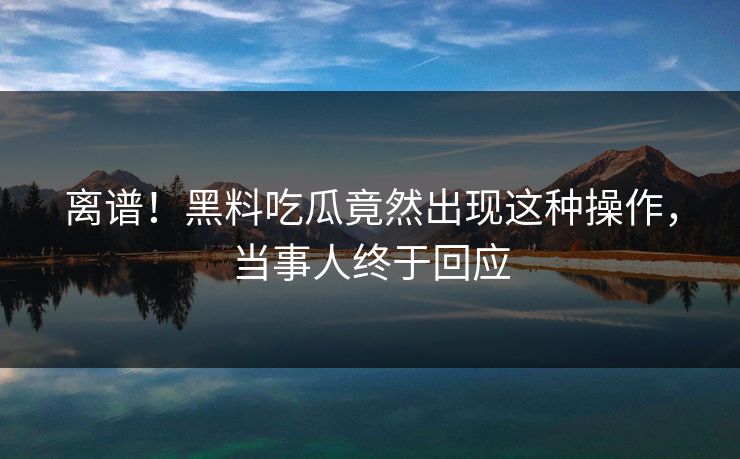 离谱！黑料吃瓜竟然出现这种操作，当事人终于回应
