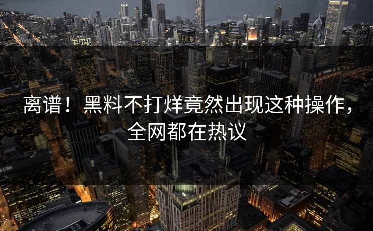 离谱！黑料不打烊竟然出现这种操作，全网都在热议