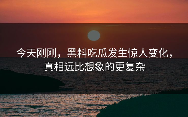 今天刚刚，黑料吃瓜发生惊人变化，真相远比想象的更复杂