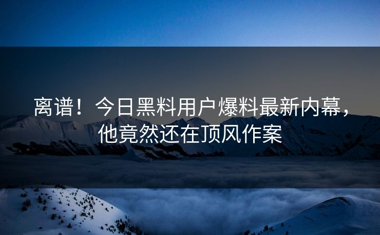 离谱！今日黑料用户爆料最新内幕，他竟然还在顶风作案