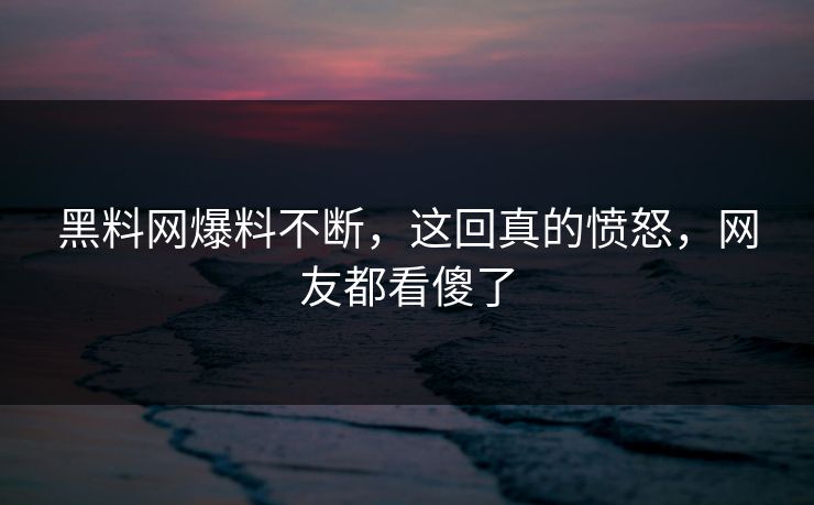 黑料网爆料不断，这回真的愤怒，网友都看傻了
