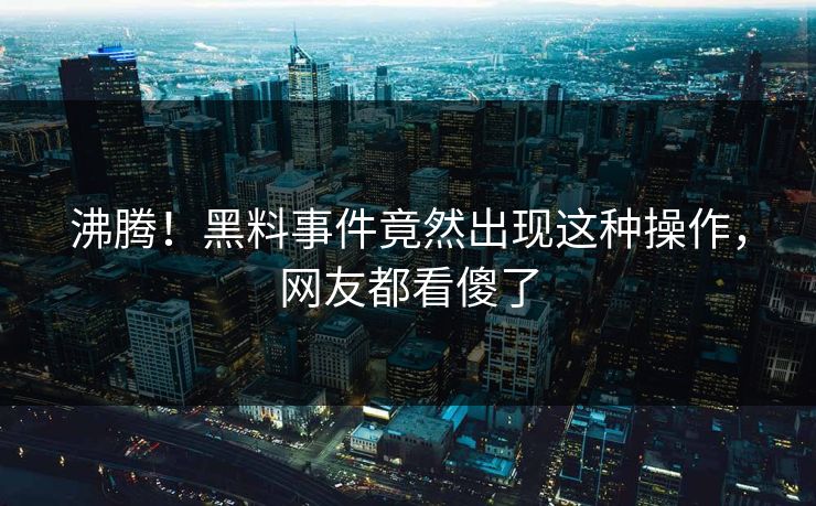 沸腾！黑料事件竟然出现这种操作，网友都看傻了