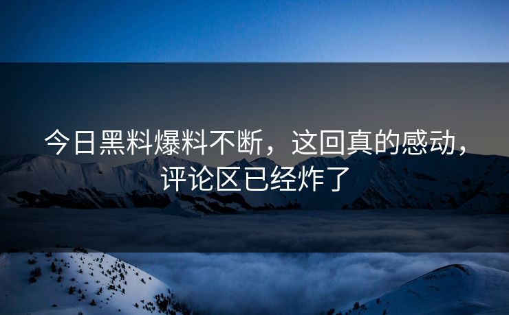 今日黑料爆料不断，这回真的感动，评论区已经炸了