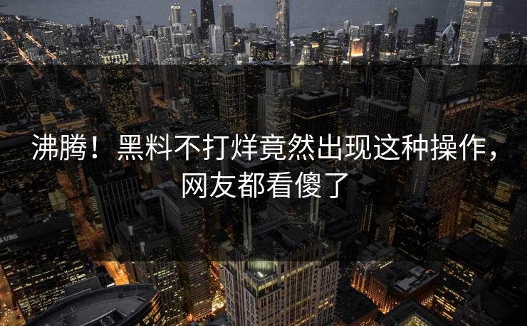 沸腾！黑料不打烊竟然出现这种操作，网友都看傻了