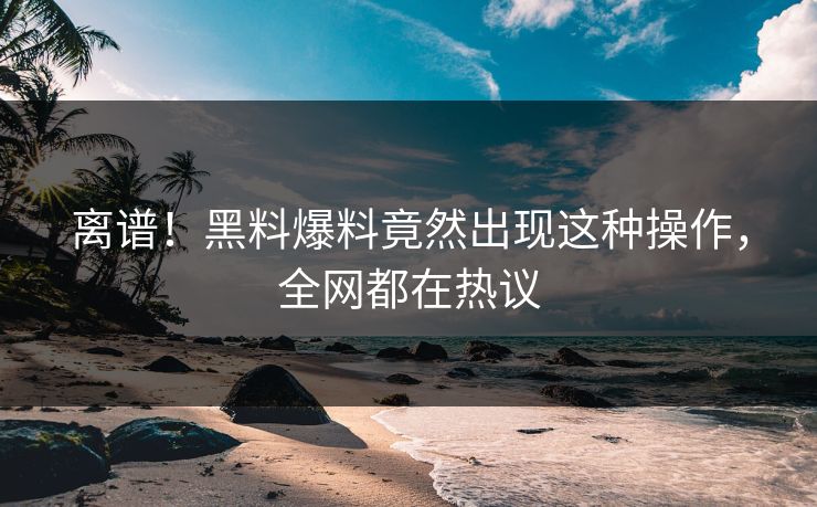 离谱！黑料爆料竟然出现这种操作，全网都在热议