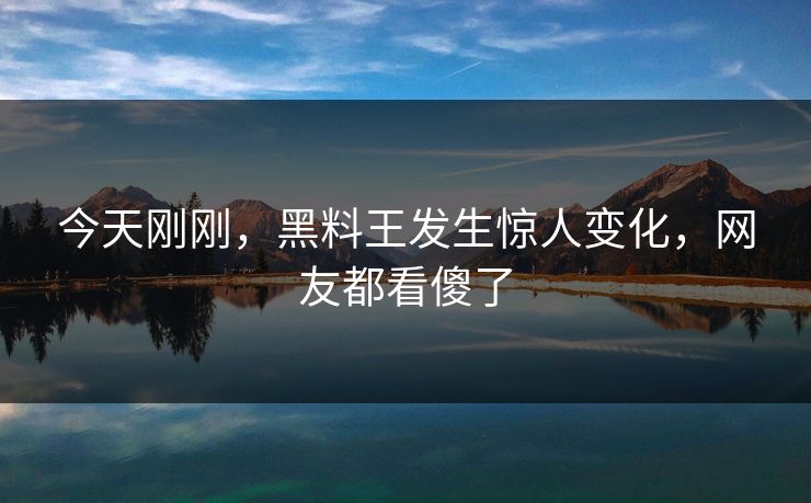今天刚刚，黑料王发生惊人变化，网友都看傻了