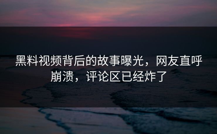 黑料视频背后的故事曝光，网友直呼崩溃，评论区已经炸了