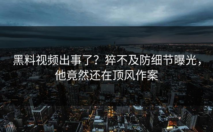 黑料视频出事了？猝不及防细节曝光，他竟然还在顶风作案