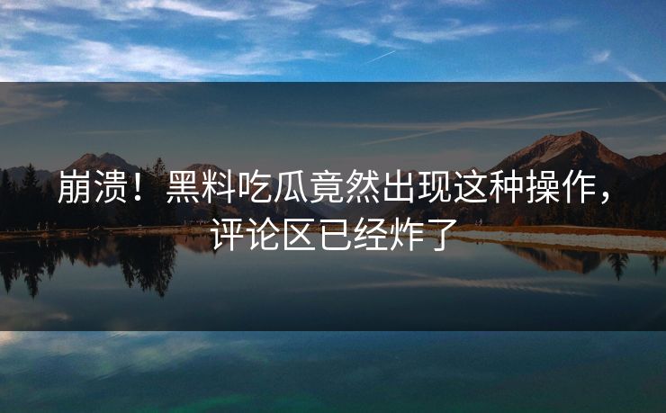 崩溃！黑料吃瓜竟然出现这种操作，评论区已经炸了