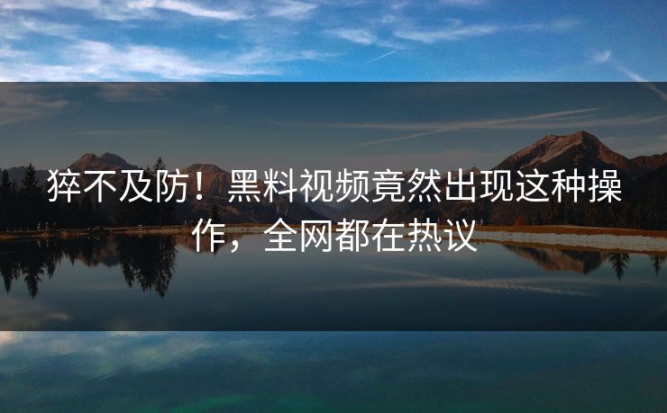 猝不及防！黑料视频竟然出现这种操作，全网都在热议