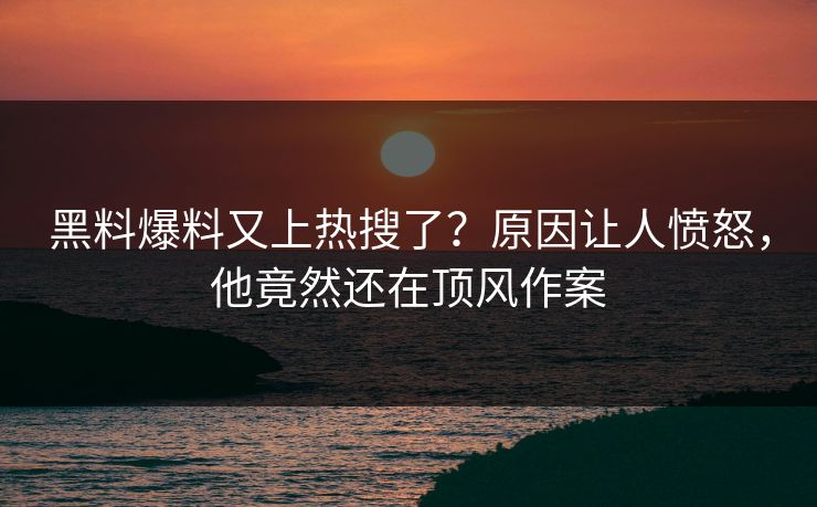 黑料爆料又上热搜了？原因让人愤怒，他竟然还在顶风作案