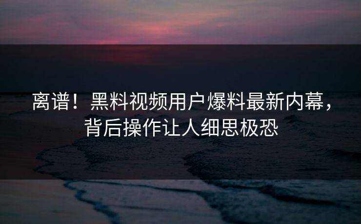 离谱！黑料视频用户爆料最新内幕，背后操作让人细思极恐