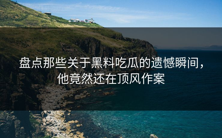 盘点那些关于黑料吃瓜的遗憾瞬间，他竟然还在顶风作案