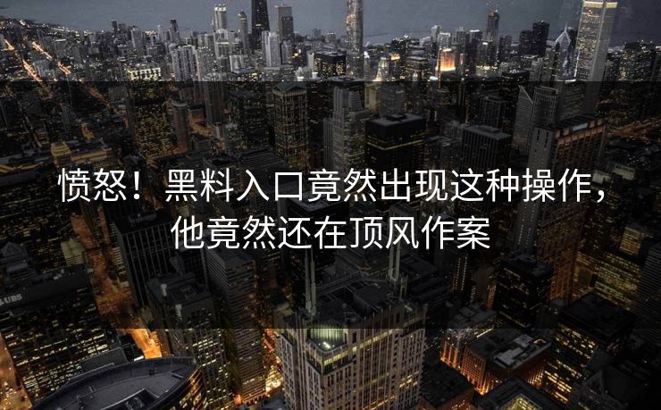 愤怒！黑料入口竟然出现这种操作，他竟然还在顶风作案