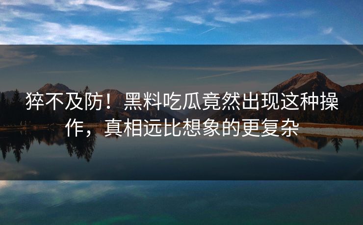 猝不及防！黑料吃瓜竟然出现这种操作，真相远比想象的更复杂