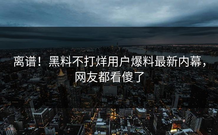 离谱！黑料不打烊用户爆料最新内幕，网友都看傻了