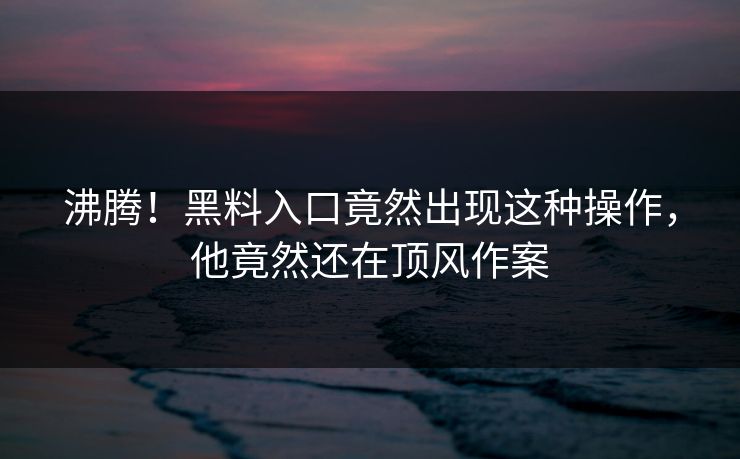 沸腾！黑料入口竟然出现这种操作，他竟然还在顶风作案