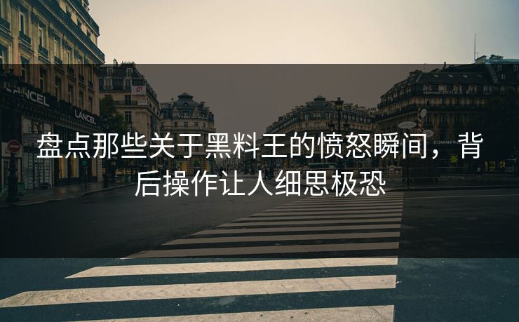 盘点那些关于黑料王的愤怒瞬间，背后操作让人细思极恐
