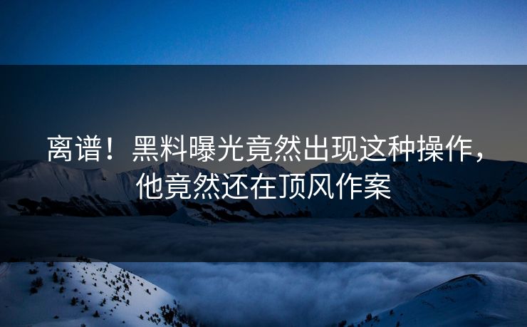 离谱！黑料曝光竟然出现这种操作，他竟然还在顶风作案