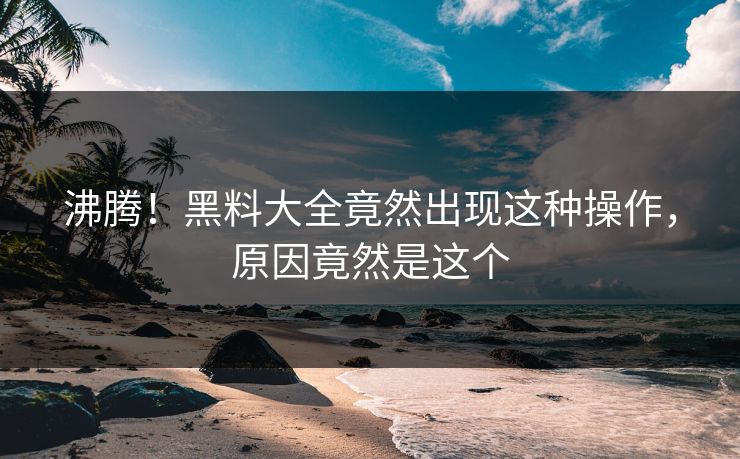 沸腾！黑料大全竟然出现这种操作，原因竟然是这个