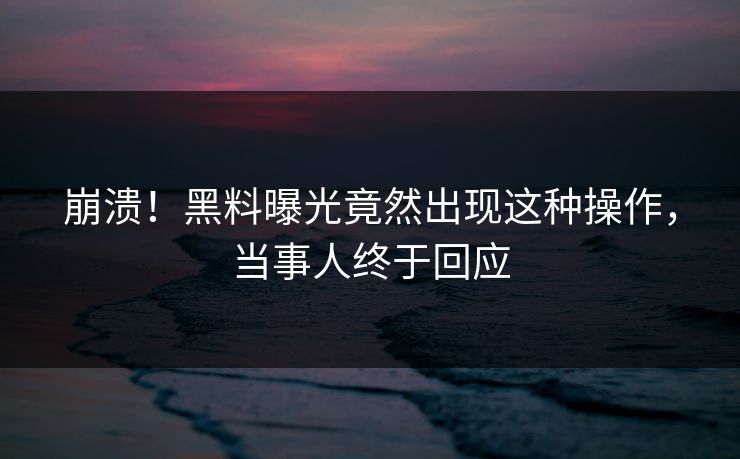 崩溃！黑料曝光竟然出现这种操作，当事人终于回应