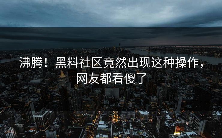 沸腾！黑料社区竟然出现这种操作，网友都看傻了