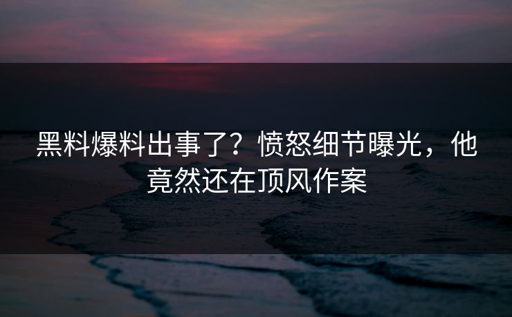 黑料爆料出事了？愤怒细节曝光，他竟然还在顶风作案