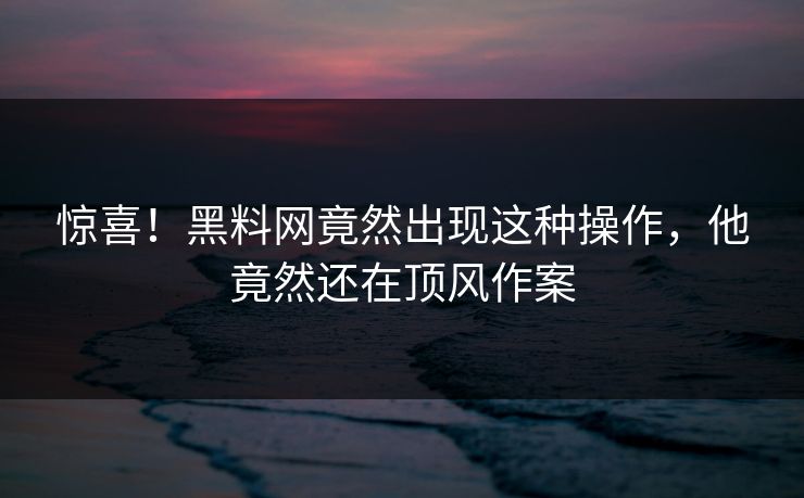 惊喜！黑料网竟然出现这种操作，他竟然还在顶风作案