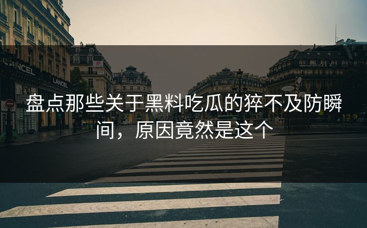盘点那些关于黑料吃瓜的猝不及防瞬间，原因竟然是这个