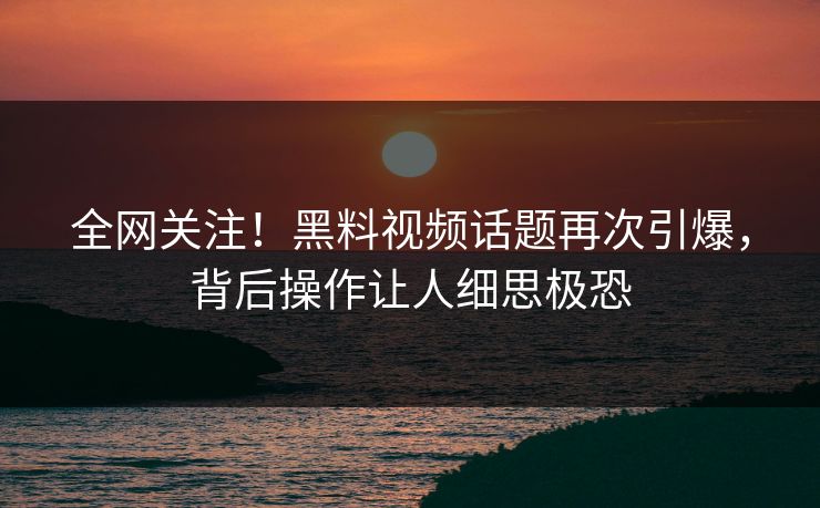 全网关注！黑料视频话题再次引爆，背后操作让人细思极恐