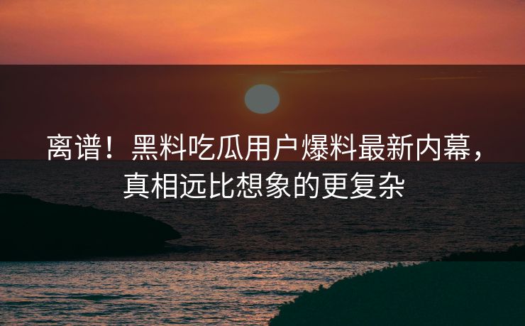 离谱！黑料吃瓜用户爆料最新内幕，真相远比想象的更复杂