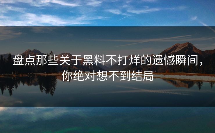 盘点那些关于黑料不打烊的遗憾瞬间，你绝对想不到结局