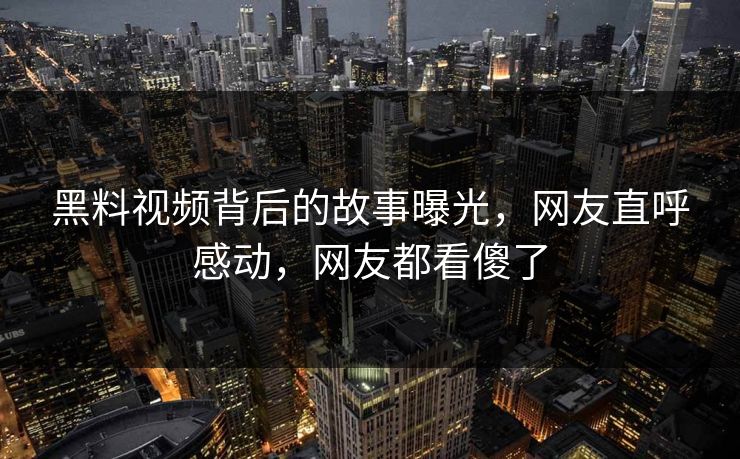 黑料视频背后的故事曝光，网友直呼感动，网友都看傻了