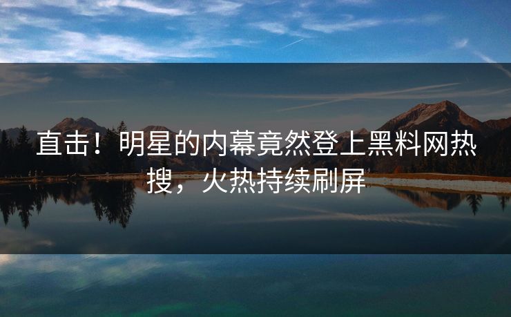 直击！明星的内幕竟然登上黑料网热搜，火热持续刷屏