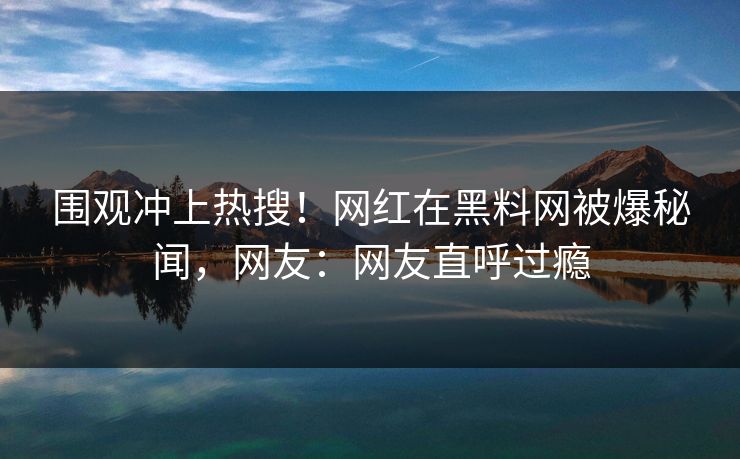 围观冲上热搜！网红在黑料网被爆秘闻，网友：网友直呼过瘾
