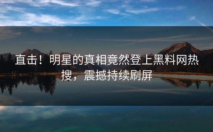 直击！明星的真相竟然登上黑料网热搜，震撼持续刷屏