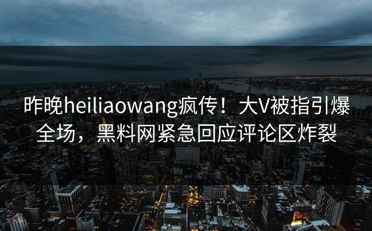 昨晚heiliaowang疯传！大V被指引爆全场，黑料网紧急回应评论区炸裂