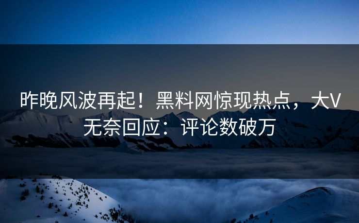 昨晚风波再起！黑料网惊现热点，大V无奈回应：评论数破万