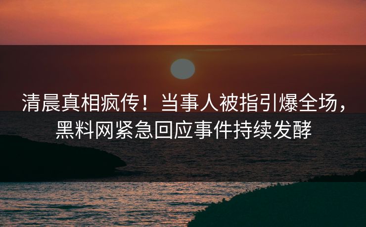清晨真相疯传！当事人被指引爆全场，黑料网紧急回应事件持续发酵