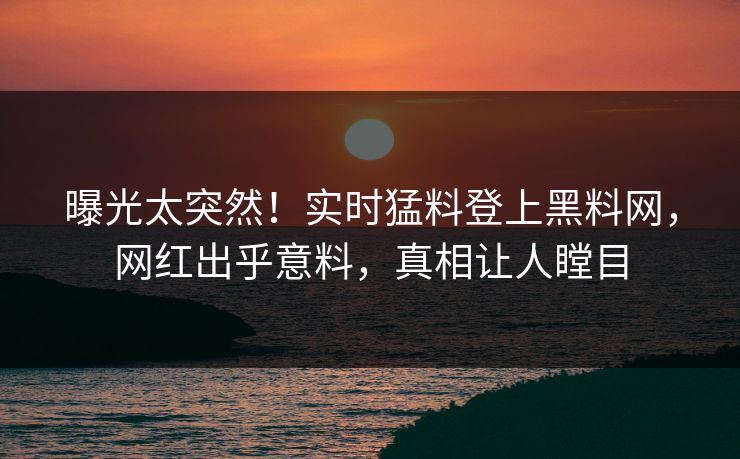 曝光太突然！实时猛料登上黑料网，网红出乎意料，真相让人瞠目